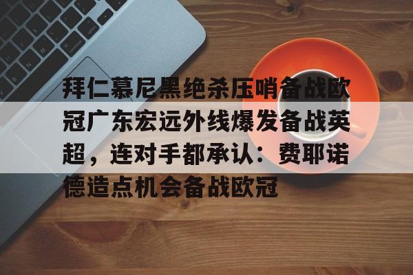 NG体育官方网站-包含拜仁慕尼黑绝杀压哨备战欧冠广东宏远外线爆发备战英超，连对手都承认：费耶诺德造点机会备战欧冠的词条