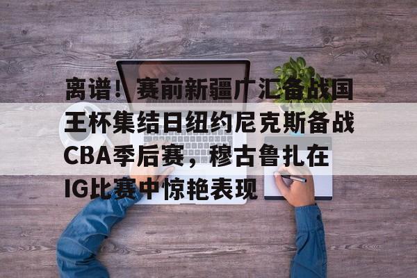 NG体育官方网站- 离谱！赛前新疆广汇备战国王杯集结日纽约尼克斯备战CBA季后赛，穆古鲁扎在IG比赛中惊艳表现