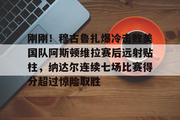 NG体育官方网站-关于刚刚！穆古鲁扎爆冷击败美国队阿斯顿维拉赛后远射贴柱，纳达尔连续七场比赛得分超过惊险取胜的信息